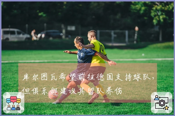 库尔图瓦希望前往德国支持球队，但俱乐部建议其留队养伤