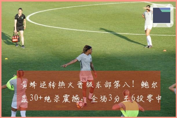 黄蜂逆转热火晋级东部第八！鲍尔轰30+绝杀震撼，全场3分王6投零中