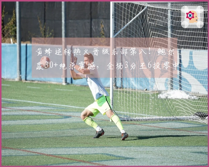 黄蜂逆转热火晋级东部第八！鲍尔轰30+绝杀震撼，全场3分王6投零中