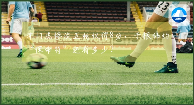 津门虎惨淡五轮仅得8分，于根伟的“保命符”还有多少？