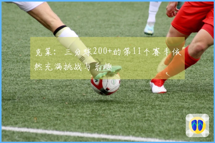 克莱：三分球200+的第11个赛季依然充满挑战与乐趣