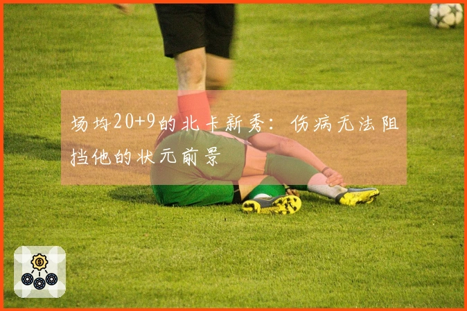 场均20+9的北卡新秀：伤病无法阻挡他的状元前景