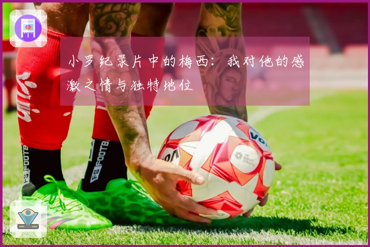 小罗纪录片中的梅西：我对他的感激之情与独特地位