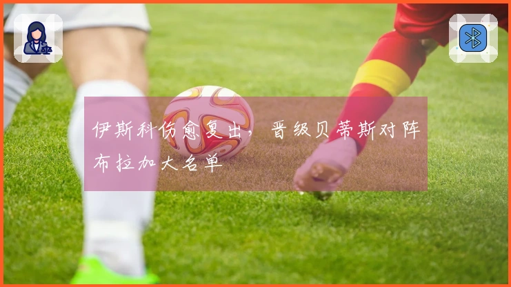 伊斯科伤愈复出，晋级贝蒂斯对阵布拉加大名单
