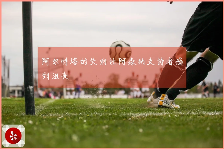 阿尔特塔的失利让阿森纳支持者感到沮丧