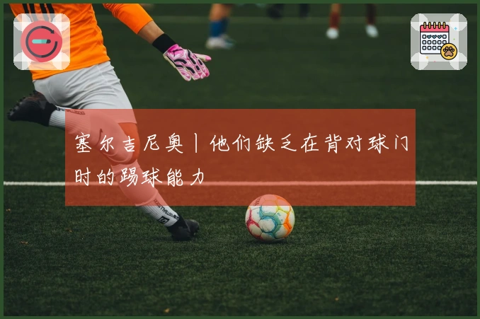 塞尔吉尼奥丨他们缺乏在背对球门时的踢球能力