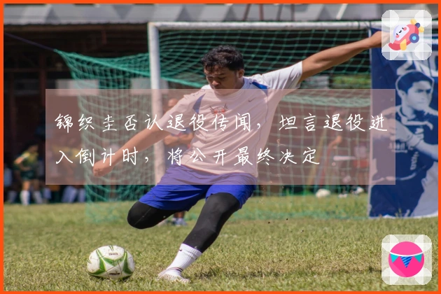 锦织圭否认退役传闻，坦言退役进入倒计时，将公开最终决定