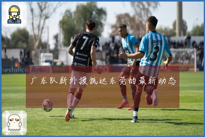 广东队新外援抵达东莞的最新动态